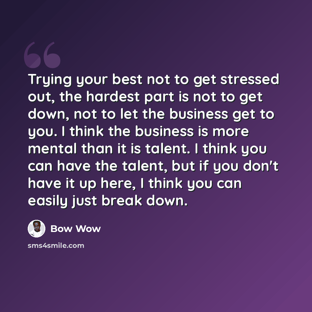 “Trying your best not to get stressed out, the hardest part is not to get down, not to let the business get to you. I think the business is more mental than it is talent. I think you can have the talent, but if you don't have it up here, I think you can easily just break down.” quote by Bow Wow