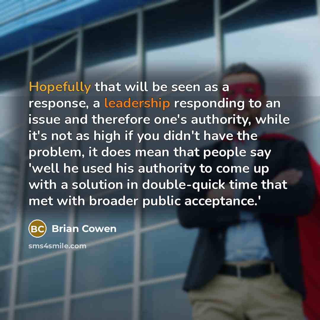 “Hopefully that will be seen as a response, a leadership responding to an issue and therefore one's authority, while it's not as high if you didn't have the problem, it does mean that people say 'well he used his authority to come up with a solution in double-quick time that met with broader public…” quote by Brian Cowen