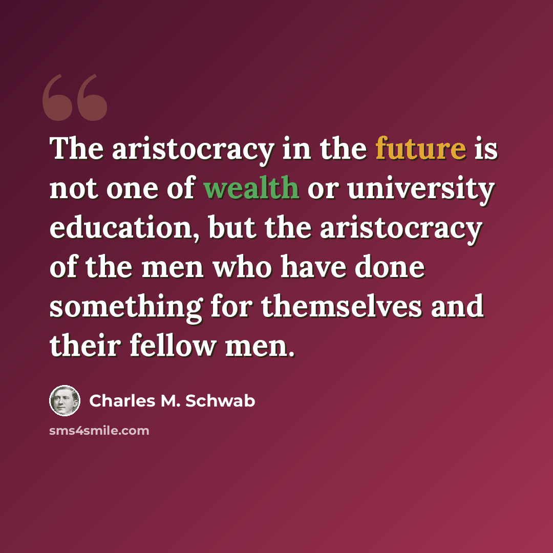 “The aristocracy in the future is not one of wealth or university education, but the aristocracy of the men who have done something for themselves and their fellow men.” quote by Charles M. Schwab