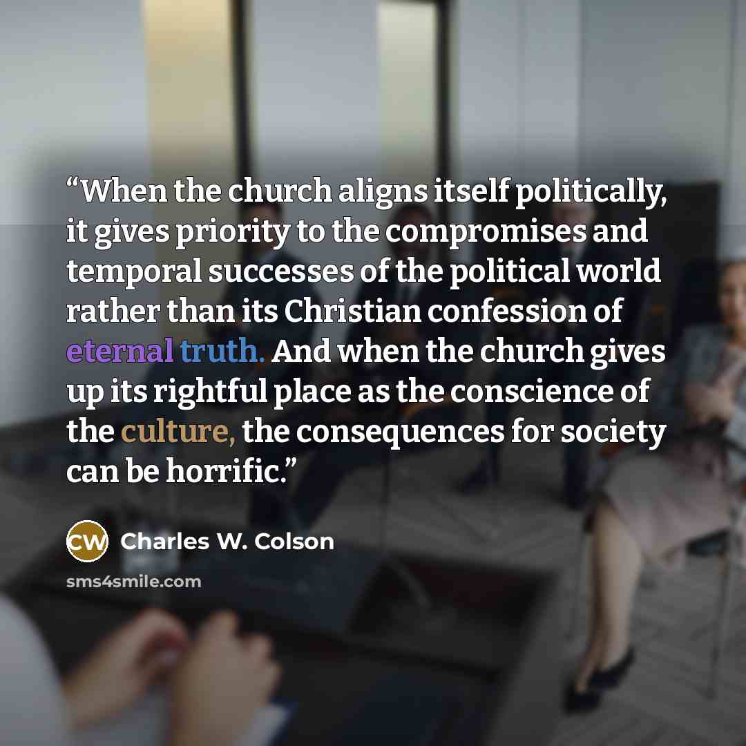 “When the church aligns itself politically, it gives priority to the compromises and temporal successes of the political world rather than its Christian confession of eternal truth. And when the church gives up its rightful place as the conscience of the culture, the consequences for society can be…” quote by Charles W. Colson
