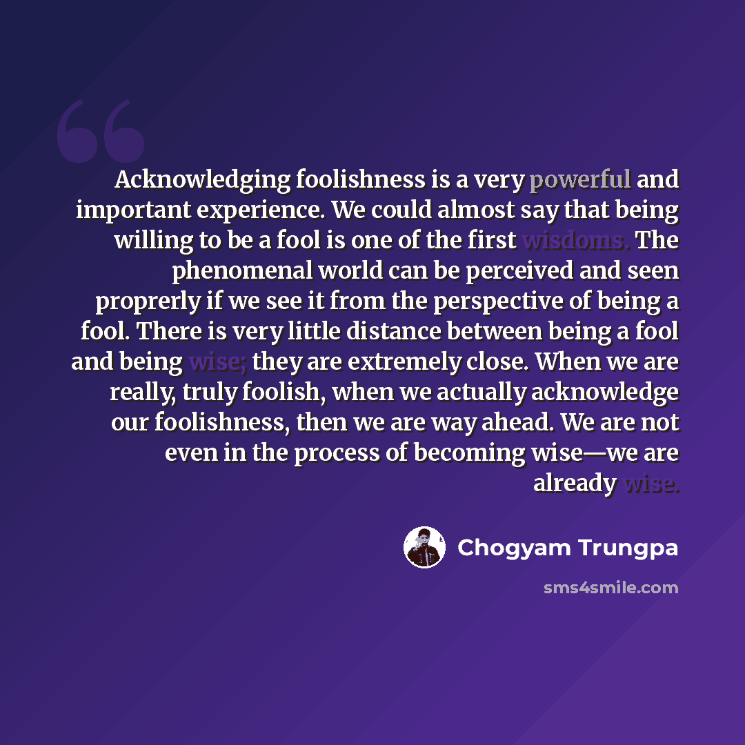 “Acknowledging foolishness is a very powerful and important experience. We could almost say that being willing to be a fool is one of the first wisdoms. The phenomenal world can be perceived and seen proprerly if we see it from the perspective of being a fool. There is very little distance between…” quote by Chogyam Trungpa
