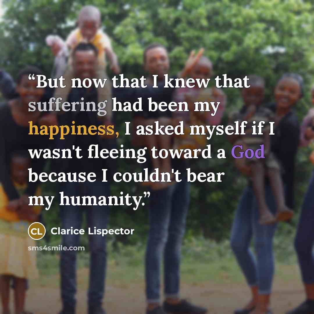 “But now that I knew that suffering had been my happiness, I asked myself if I wasn't fleeing toward a God because I couldn't bear my humanity.” quote by Clarice Lispector