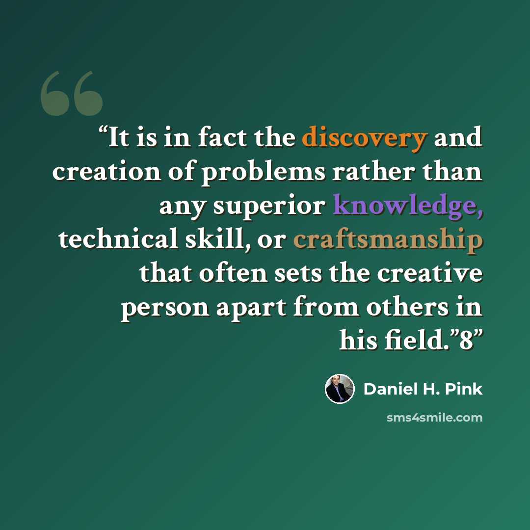 “It is in fact the discovery and creation of problems rather than any superior knowledge, technical skill, or craftsmanship that often sets the creative person apart from others in his field.”8” quote by Daniel H. Pink