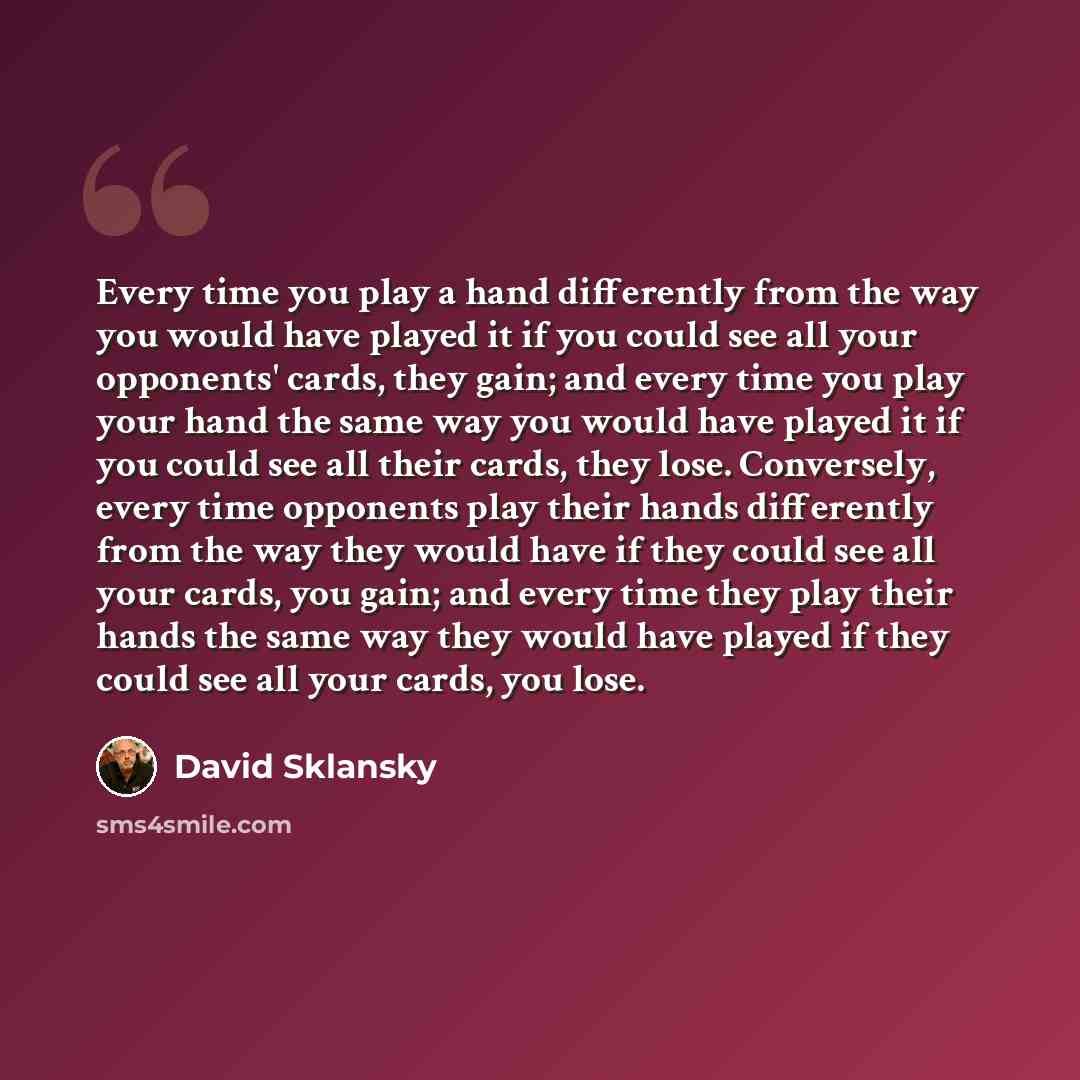 “Every time you play a hand differently from the way you would have played it if you could see all your opponents' cards, they gain; and every time you play your hand the same way you would have played it if you could see all their cards, they lose. Conversely, every time opponents play their hands…” quote by David Sklansky