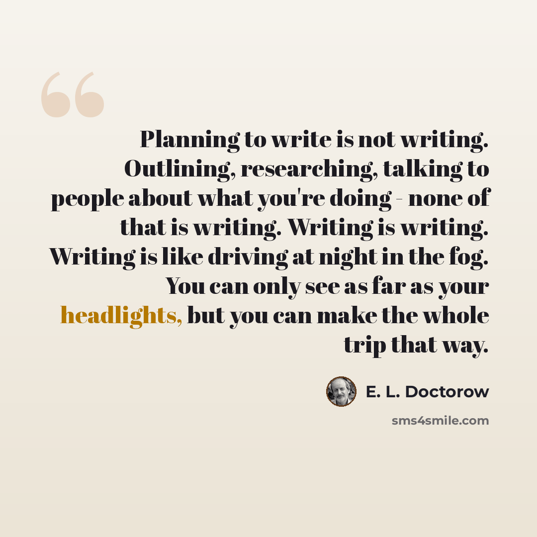 “Planning to write is not writing. Outlining, researching, talking to people about what you're doing - none of that is writing. Writing is writing. Writing is like driving at night in the fog. You can only see as far as your headlights, but you can make the whole trip that way.” quote by E. L. Doctorow