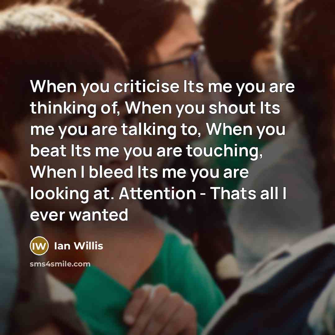 “When you criticise Its me you are thinking of, When you shout Its me you are talking to, When you beat Its me you are touching, When I bleed Its me you are looking at. Attention - Thats all I ever wanted” quote by Ian Willis