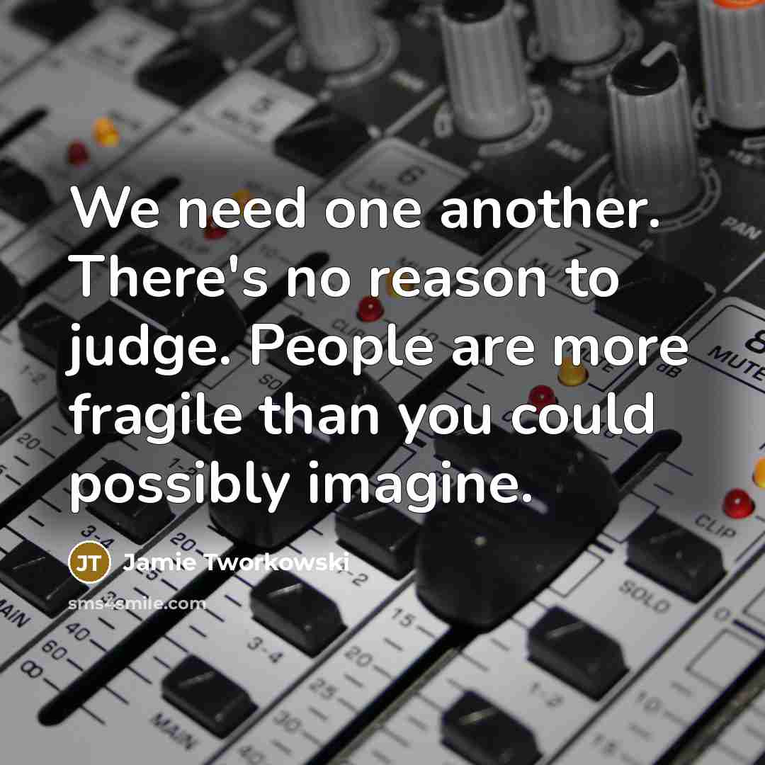 “We need one another. There's no reason to judge. People are more fragile than you could possibly imagine.” quote by Jamie Tworkowski