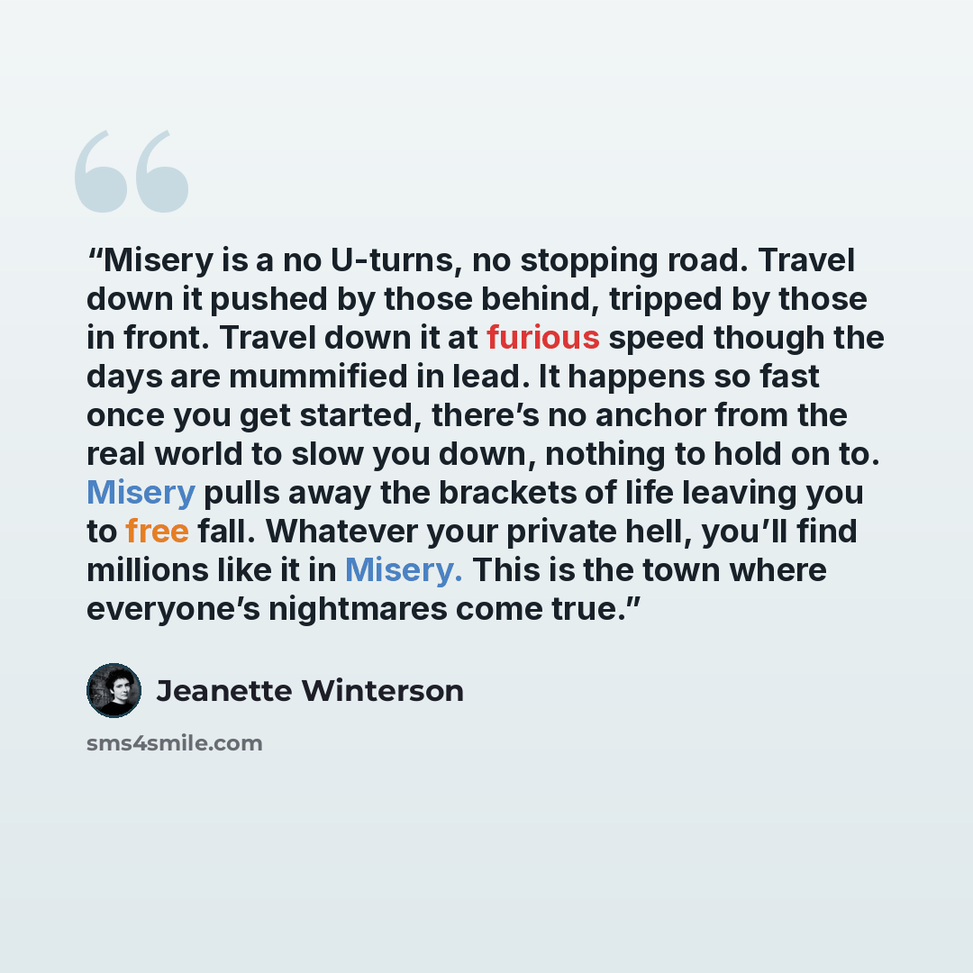 “Misery is a no U-turns, no stopping road. Travel down it pushed by those behind, tripped by those in front. Travel down it at furious speed though the days are mummified in lead. It happens so fast once you get started, there’s no anchor from the real world to slow you down, nothing to hold on to…” quote by Jeanette Winterson