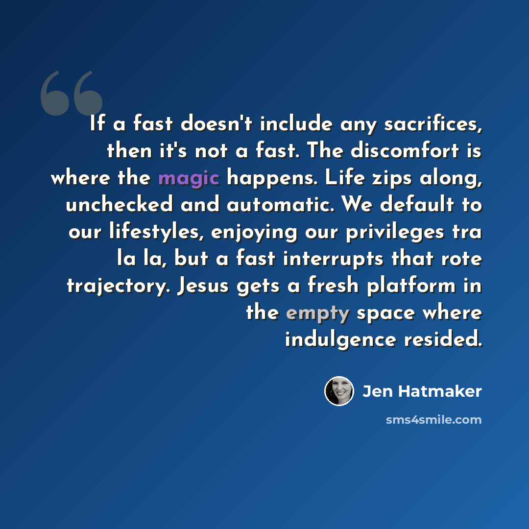 “If a fast doesn't include any sacrifices, then it's not a fast. The discomfort is where the magic happens. Life zips along, unchecked and automatic. We default to our lifestyles, enjoying our privileges tra la la, but a fast interrupts that rote trajectory. Jesus gets a fresh platform in the empty…” quote by Jen Hatmaker