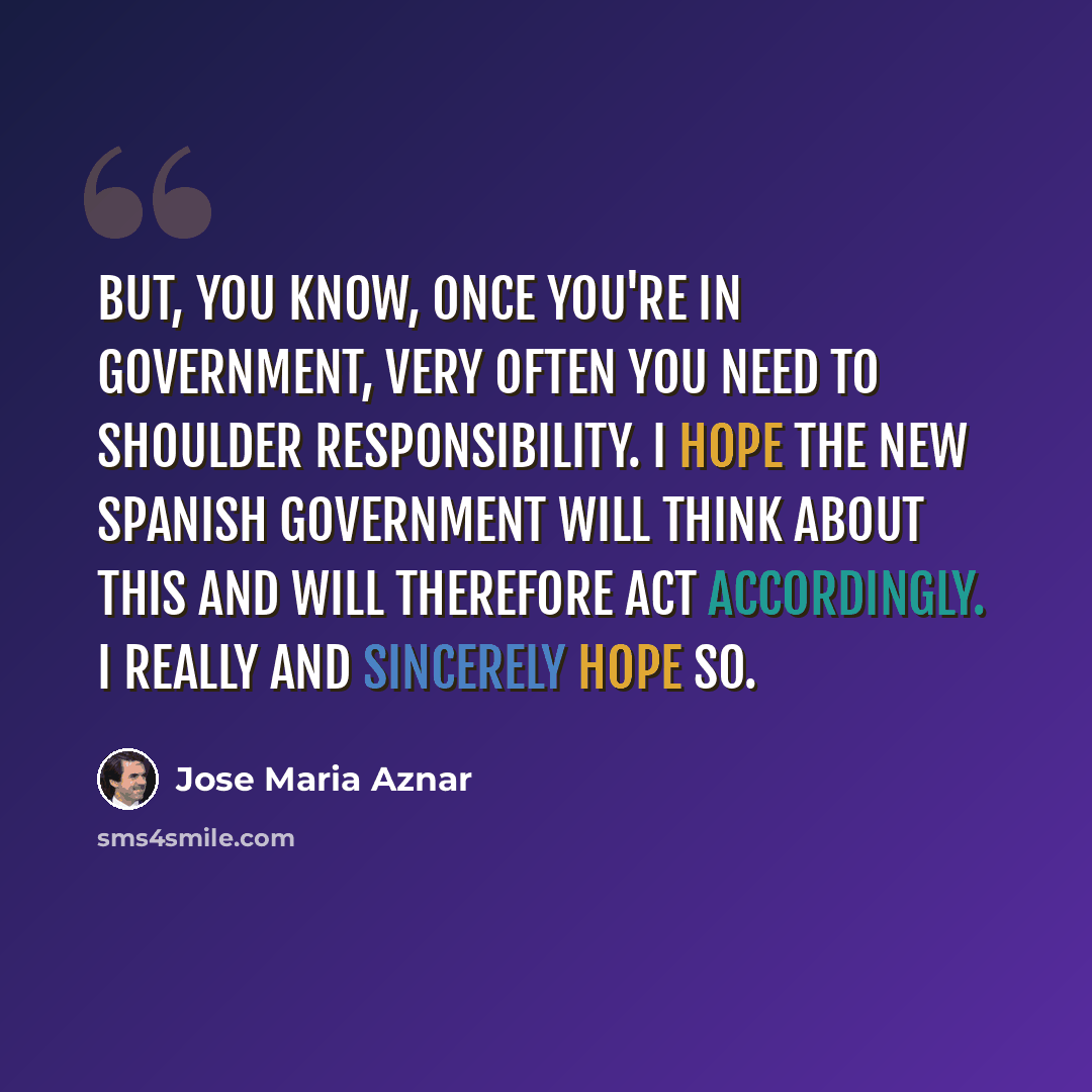 “But, you know, once you're in government, very often you need to shoulder responsibility. I hope the new Spanish government will think about this and will therefore act accordingly. I really and sincerely hope so.” quote by Jose Maria Aznar