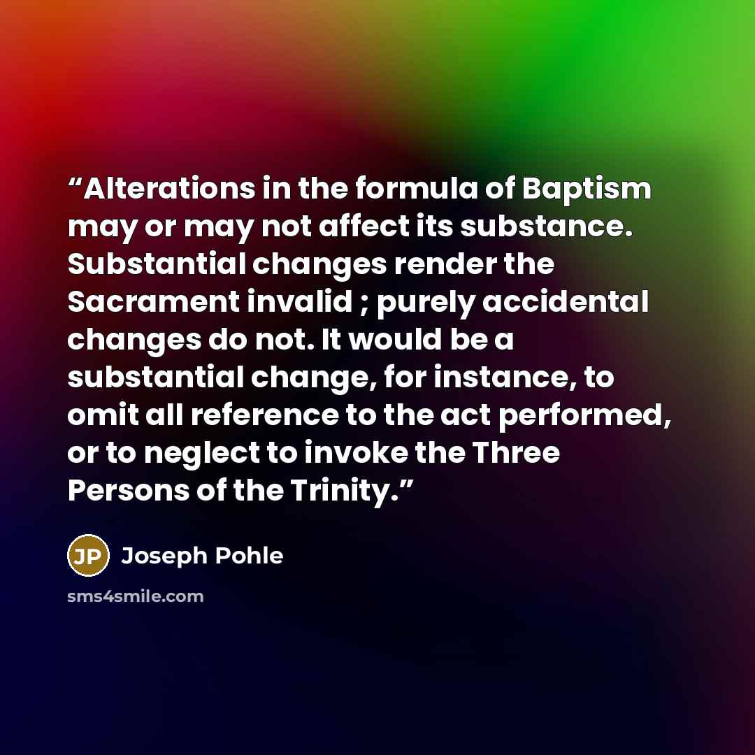 “Alterations in the formula of Baptism may or may not affect its substance. Substantial changes render the Sacrament invalid ; purely accidental changes do not. It would be a substantial change, for instance, to omit all reference to the act performed, or to neglect to invoke the Three Persons of…” quote by Joseph Pohle