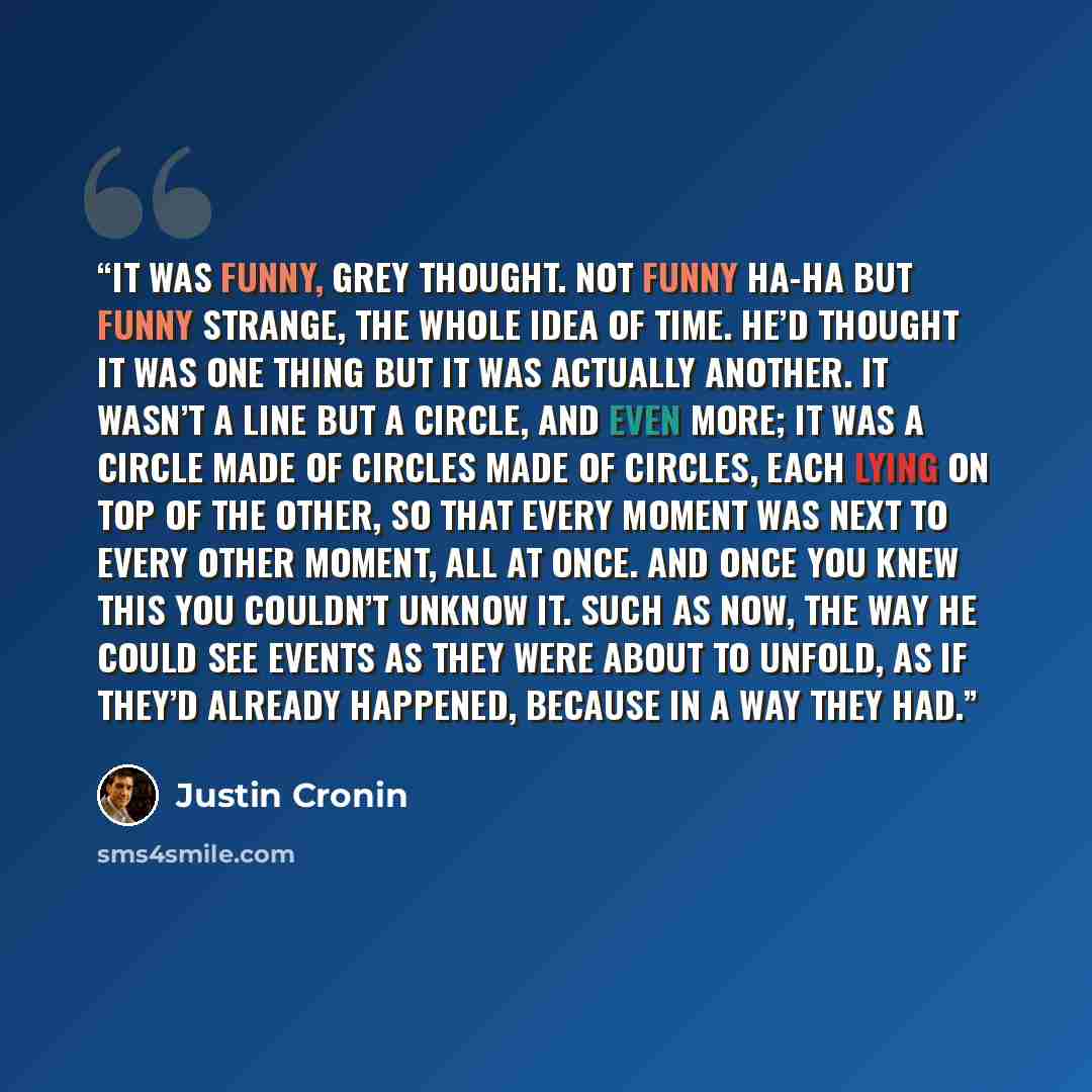 “It was funny, Grey thought. Not funny ha-ha but funny strange, the whole idea of time. He’d thought it was one thing but it was actually another. It wasn’t a line but a circle, and even more; it was a circle made of circles made of circles, each lying on top of the other, so that every moment was…” quote by Justin Cronin