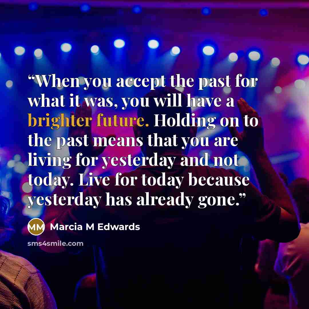 “When you accept the past for what it was, you will have a brighter future. Holding on to the past means that you are living for yesterday and not today. Live for today because yesterday has already gone.” quote by Marcia M Edwards