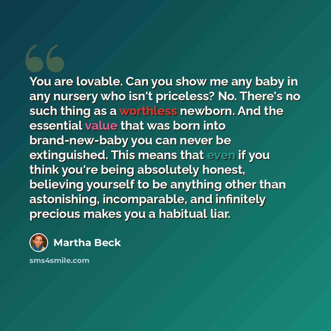 “You are lovable. Can you show me any baby in any nursery who isn't priceless? No. There's no such thing as a worthless newborn. And the essential value that was born into brand-new-baby you can never be extinguished. This means that even if you think you're being absolutely honest, believing…” quote by Martha Beck
