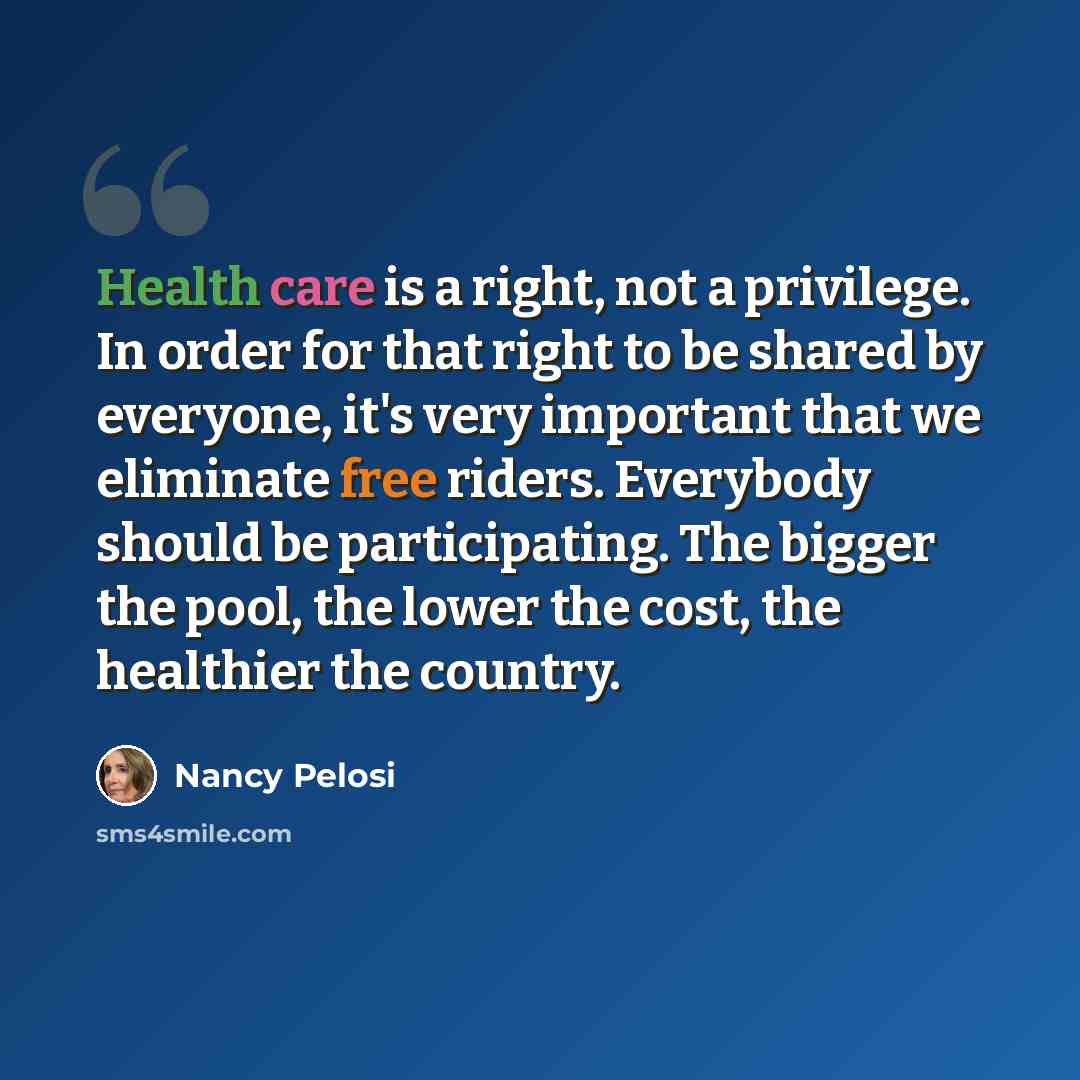 “Health care is a right, not a privilege. In order for that right to be shared by everyone, it's very important that we eliminate free riders. Everybody should be participating. The bigger the pool, the lower the cost, the healthier the country.” quote by Nancy Pelosi
