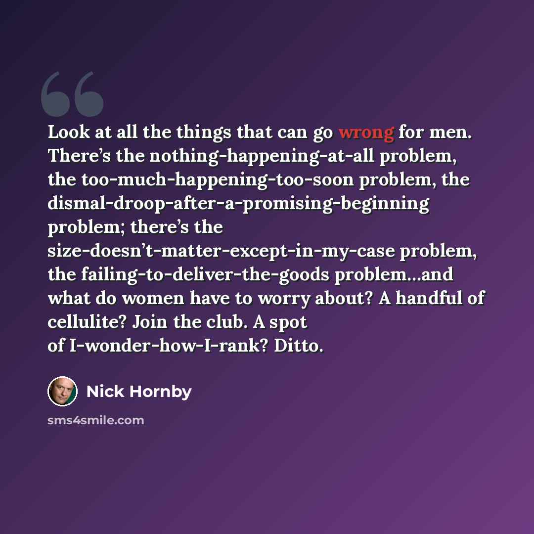 “Look at all the things that can go wrong for men. There’s the nothing-happening-at-all problem, the too-much-happening-too-soon problem, the dismal-droop-after-a-promising-beginning problem; there’s the size-doesn’t-matter-except-in-my-case problem, the failing-to-deliver-the-goods problem…and…” quote by Nick Hornby