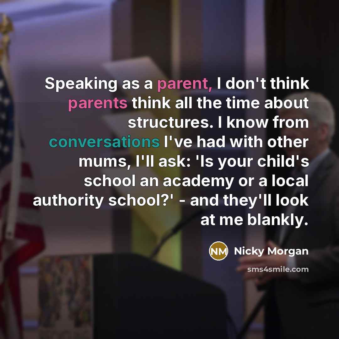 “Speaking as a parent, I don't think parents think all the time about structures. I know from conversations I've had with other mums, I'll ask: 'Is your child's school an academy or a local authority school?' - and they'll look at me blankly.” quote by Nicky Morgan