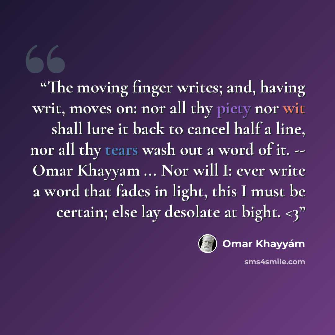 ““The moving finger writes; and, having writ, moves on: nor all thy piety nor wit shall lure it back to cancel half a line, nor all thy tears wash out a word of it. -- Omar Khayyam ... Nor will I: ever write a word that fades in light, this I must be certain; else lay desolate at bight.” quote by Omar Khayyam