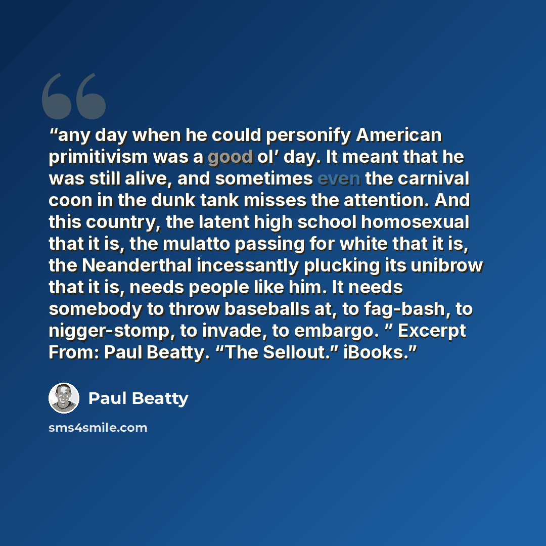“any day when he could personify American primitivism was a good ol’ day. It meant that he was still alive, and sometimes even the carnival coon in the dunk tank misses the attention. And this country, the latent high school homosexual that it is, the mulatto passing for white that it is, the…” quote by Paul Beatty