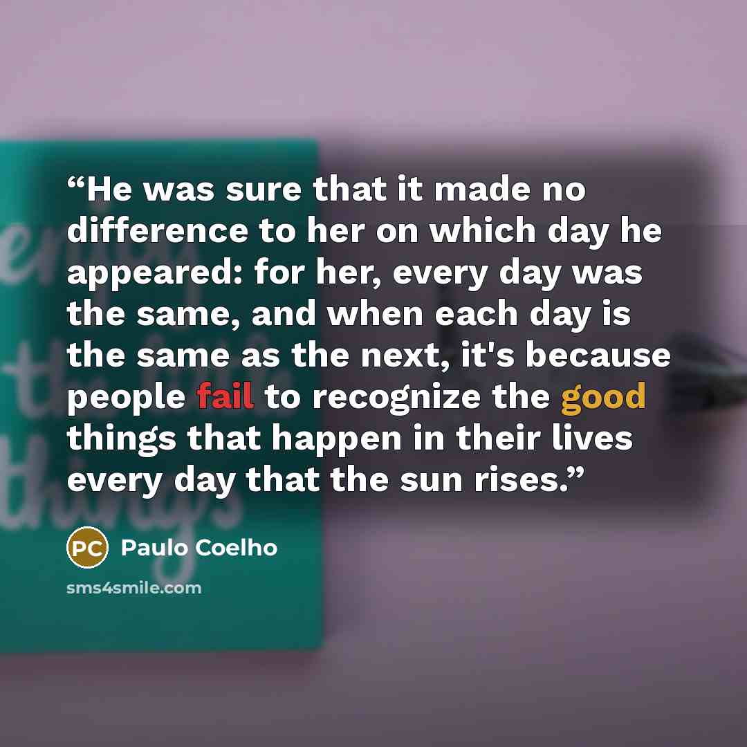 “He was sure that it made no difference to her on which day he appeared: for her, every day was the same, and when each day is the same as the next, it's because people fail to recognize the good things that happen in their lives every day that the sun rises.” quote by Paulo Coelho