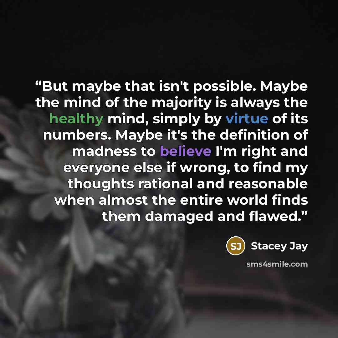 “But maybe that isn't possible. Maybe the mind of the majority is always the healthy mind, simply by virtue of its numbers. Maybe it's the definition of madness to believe I'm right and everyone else if wrong, to find my thoughts rational and reasonable when almost the entire world finds them…” quote by Stacey Jay