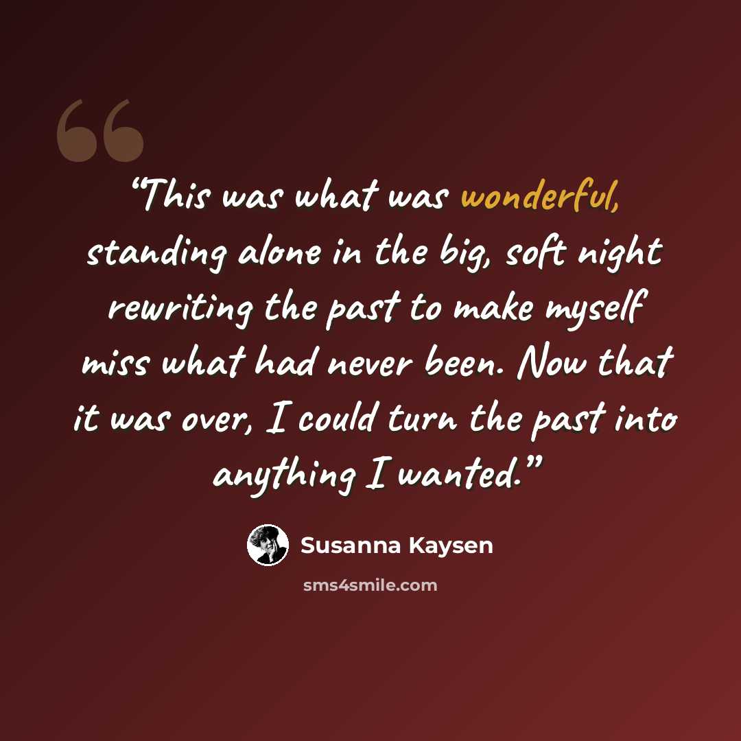 “This was what was wonderful, standing alone in the big, soft night rewriting the past to make myself miss what had never been. Now that it was over, I could turn the past into anything I wanted.” quote by Susanna Kaysen