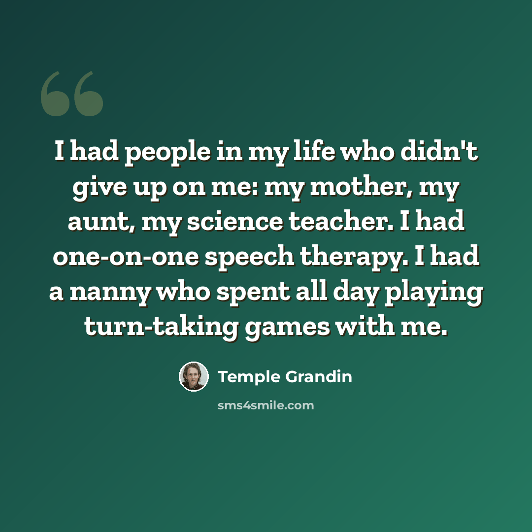 “I had people in my life who didn't give up on me: my mother, my aunt, my science teacher. I had one-on-one speech therapy. I had a nanny who spent all day playing turn-taking games with me.” quote by Temple Grandin