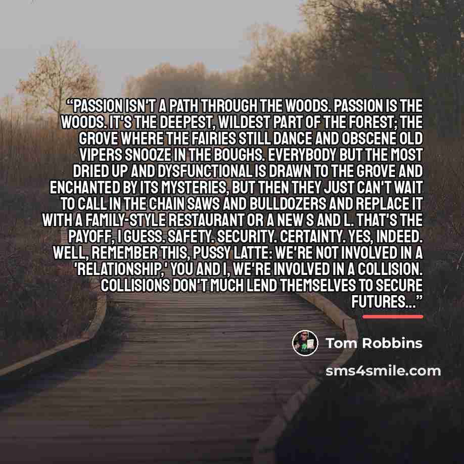 “Passion isn't a path through the woods. Passion is the woods. It's the deepest, wildest part of the forest; the grove where the fairies still dance and obscene old vipers snooze in the boughs. Everybody but the most dried up and dysfunctional is drawn to the grove and enchanted by its mysteries…” quote by Tom Robbins