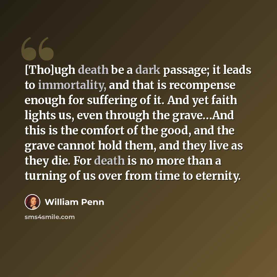 “[Tho]ugh death be a dark passage; it leads to immortality, and that is recompense enough for suffering of it. And yet faith lights us, even through the grave…And this is the comfort of the good, and the grave cannot hold them, and they live as they die. For death is no more than a turning of us…” quote by William Penn