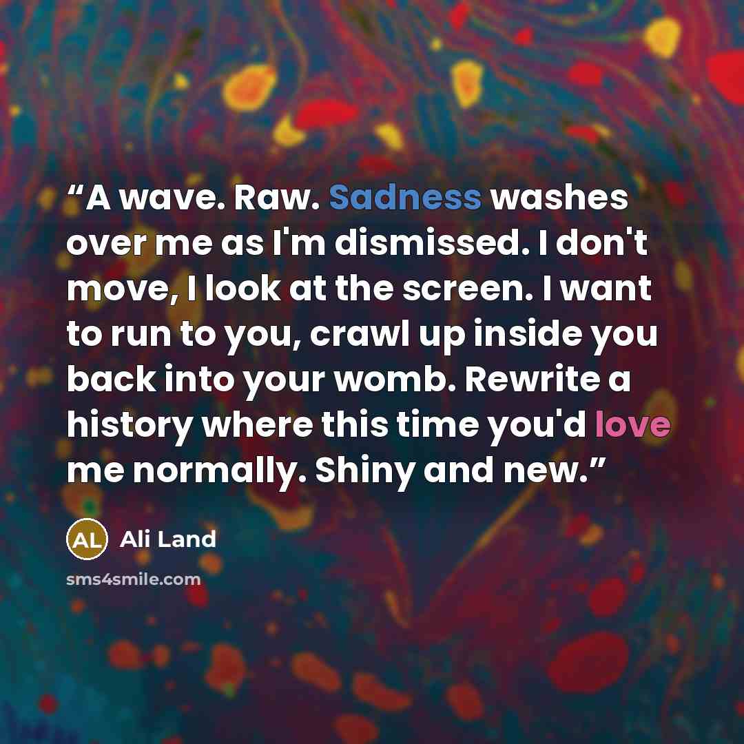 “A wave. Raw. Sadness washes over me as I'm dismissed. I don't move, I look at the screen. I want to run to you, crawl up inside you back into your womb. Rewrite a history where this time you'd love me normally. Shiny and new.” quote by Ali Land