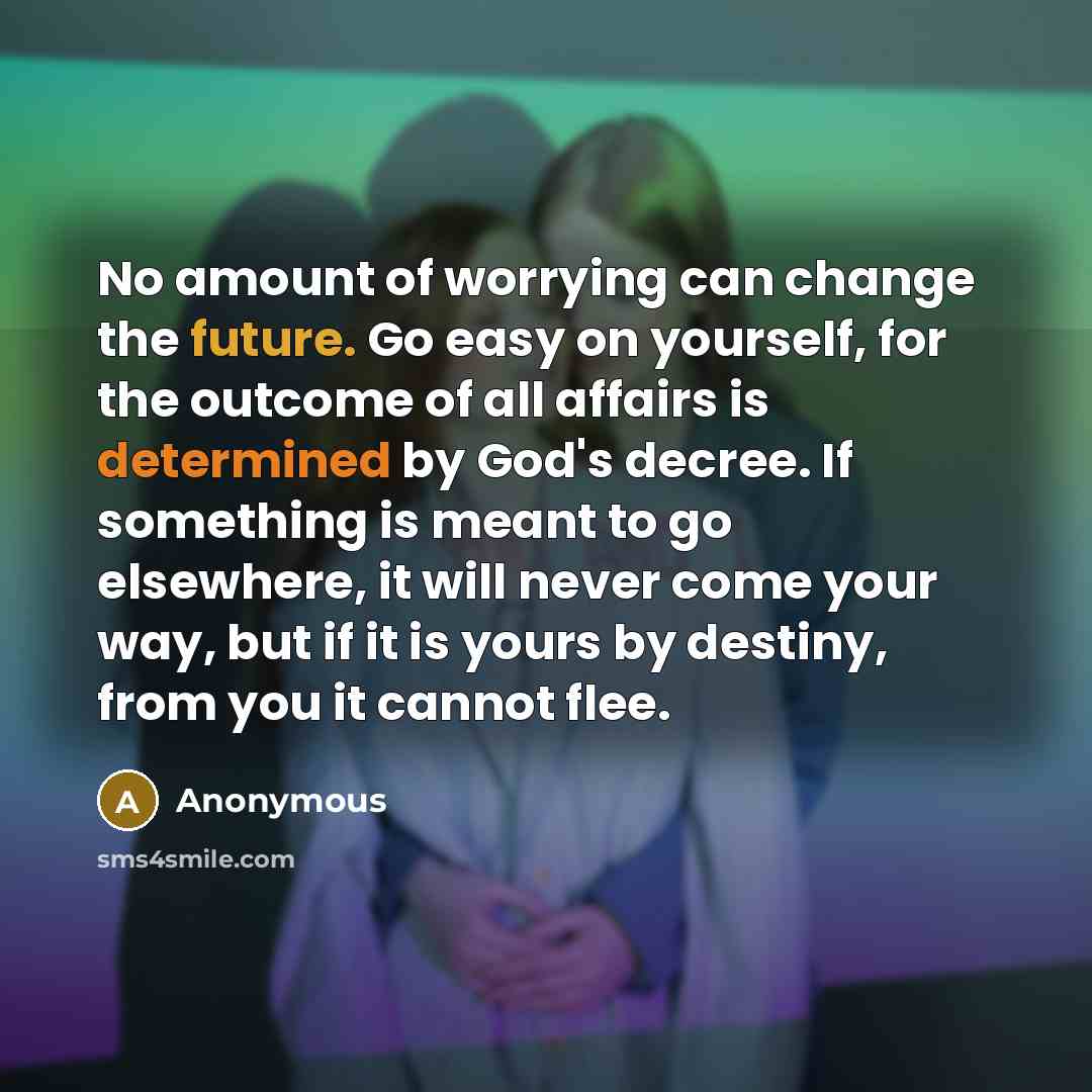 “No amount of worrying can change the future. Go easy on yourself, for the outcome of all affairs is determined by God's decree. If something is meant to go elsewhere, it will never come your way, but if it is yours by destiny, from you it cannot flee.” quote by Anonymous