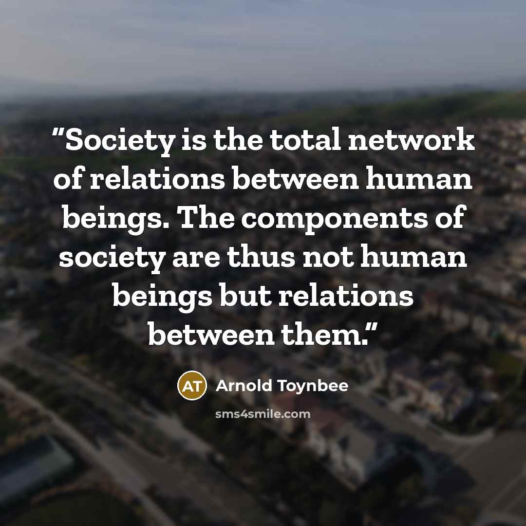 “Society is the total network of relations between human beings. The components of society are thus not human beings but relations between them.” quote by Arnold Toynbee