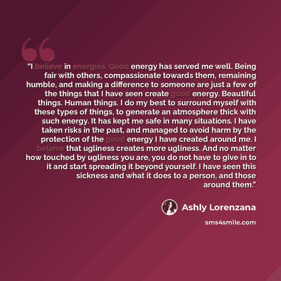 “I believe in energies. Good energy has served me well. Being fair with others, compassionate towards them, remaining humble, and making a difference to someone are just a few of the things that I have seen create good energy. Beautiful things. Human things. I do my best to surround myself with…” quote by Ashly Lorenzana