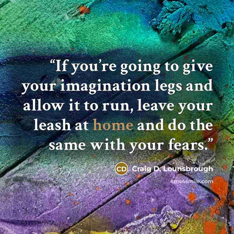 “If you’re going to give your imagination legs and allow it to run, leave your leash at home and do the same with your fears.” quote by Craig D. Lounsbrough