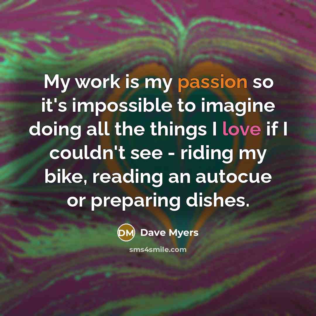 “My work is my passion so it's impossible to imagine doing all the things I love if I couldn't see - riding my bike, reading an autocue or preparing dishes.” quote by Dave Myers