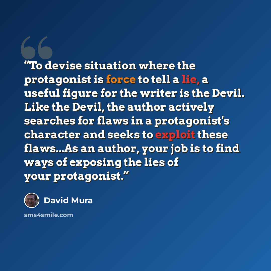“To devise situation where the protagonist is force to tell a lie, a useful figure for the writer is the Devil. Like the Devil, the author actively searches for flaws in a protagonist's character and seeks to exploit these flaws...As an author, your job is to find ways of exposing the lies of your…” quote by David Mura