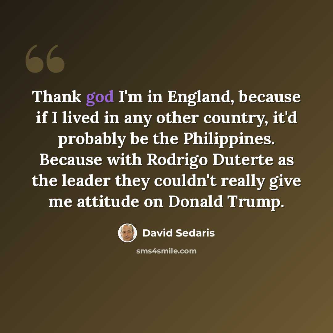 “Thank god I'm in England, because if I lived in any other country, it'd probably be the Philippines. Because with Rodrigo Duterte as the leader they couldn't really give me attitude on Donald Trump.” quote by David Sedaris