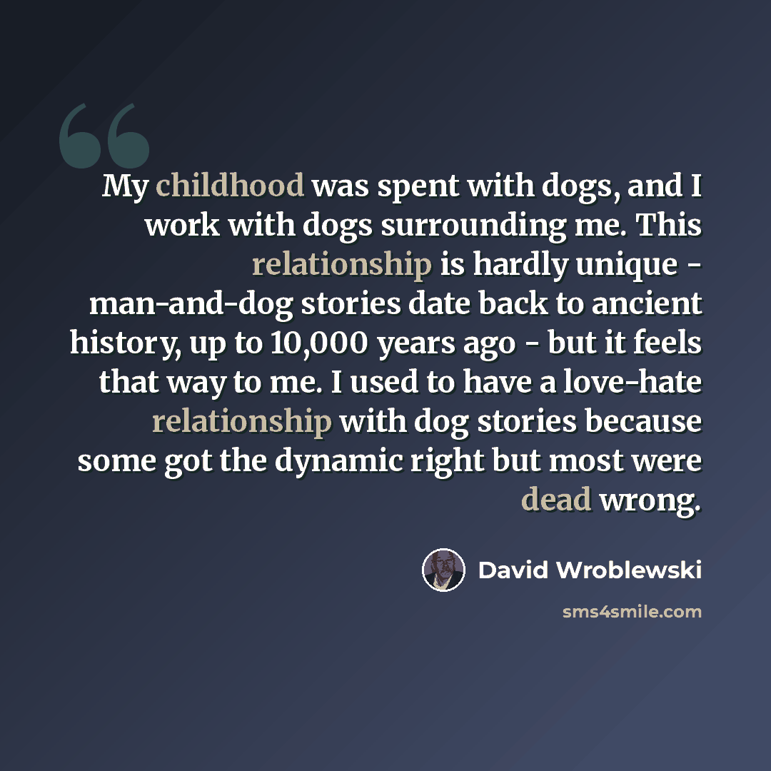 “My childhood was spent with dogs, and I work with dogs surrounding me. This relationship is hardly unique - man-and-dog stories date back to ancient history, up to 10,000 years ago - but it feels that way to me. I used to have a love-hate relationship with dog stories because some got the dynamic…” quote by David Wroblewski