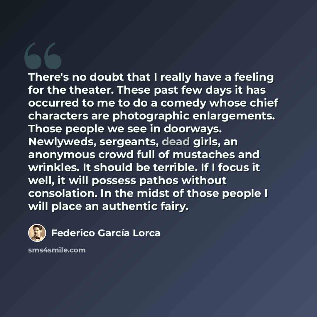 “There's no doubt that I really have a feeling for the theater. These past few days it has occurred to me to do a comedy whose chief characters are photographic enlargements. Those people we see in doorways. Newlyweds, sergeants, dead girls, an anonymous crowd full of mustaches and wrinkles. It…” quote by Federico Garcia Lorca
