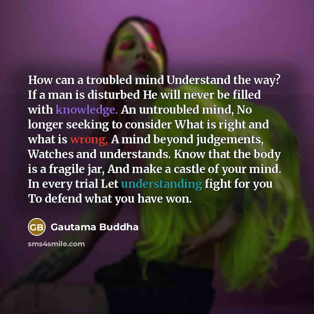 “How can a troubled mind Understand the way? If a man is disturbed He will never be filled with knowledge. An untroubled mind, No longer seeking to consider What is right and what is wrong, A mind beyond judgements, Watches and understands. Know that the body is a fragile jar, And make a castle of…” quote by Gautama Buddha