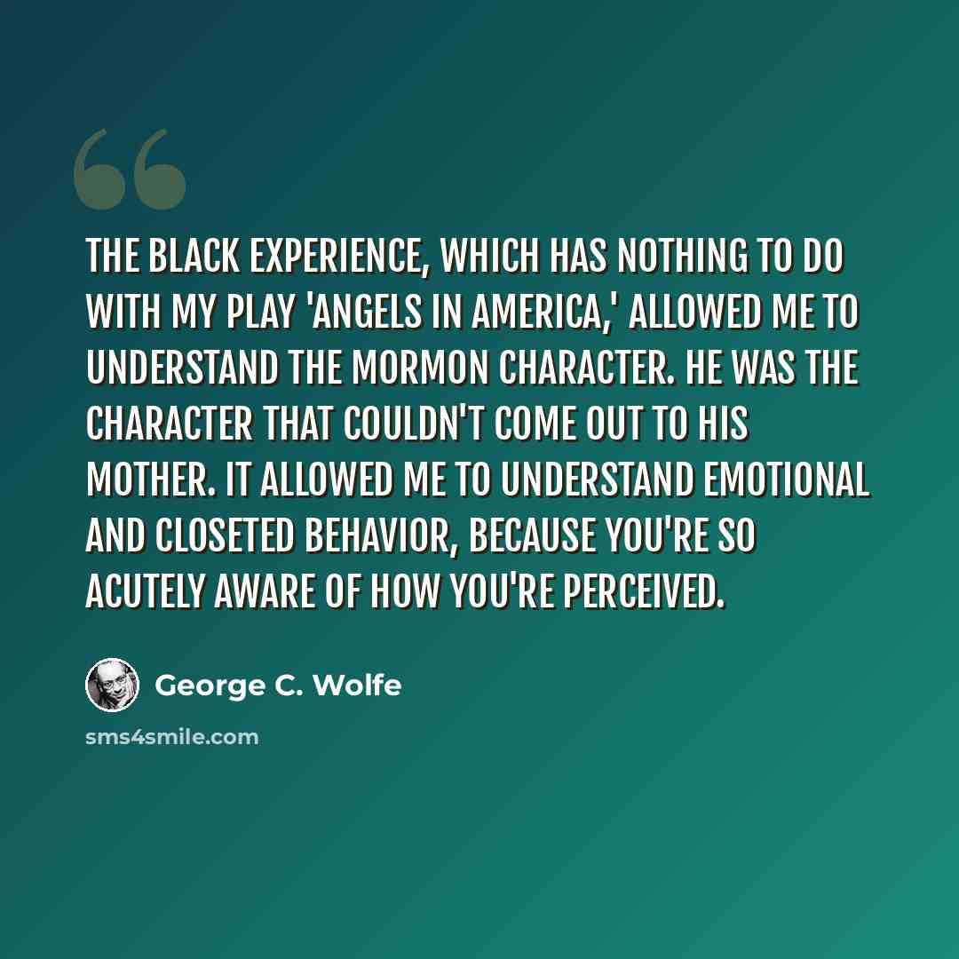 “The black experience, which has nothing to do with my play 'Angels in America,' allowed me to understand the Mormon character. He was the character that couldn't come out to his mother. It allowed me to understand emotional and closeted behavior, because you're so acutely aware of how you're…” quote by George C. Wolfe