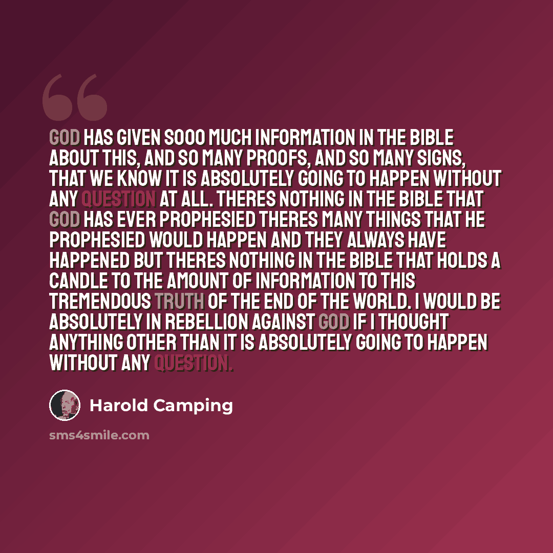 “God has given sooo much information in the Bible about this, and so many proofs, and so many signs, that we know it is absolutely going to happen without any question at all. Theres nothing in the Bible that God has ever prophesied theres many things that he prophesied would happen and they always…” quote by Harold Camping