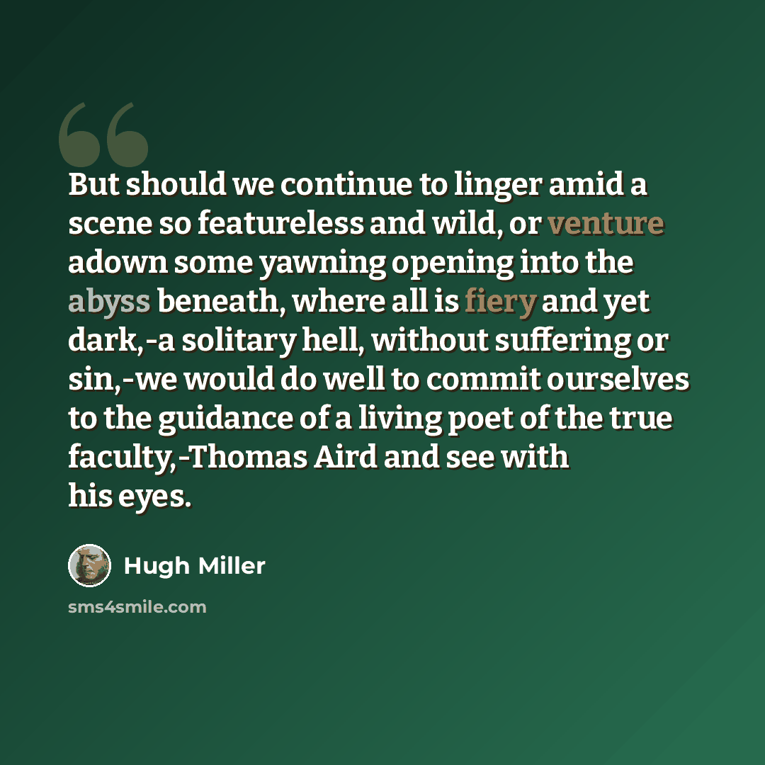 “But should we continue to linger amid a scene so featureless and wild, or venture adown some yawning opening into the abyss beneath, where all is fiery and yet dark,-a solitary hell, without suffering or sin,-we would do well to commit ourselves to the guidance of a living poet of the true…” quote by Hugh Miller