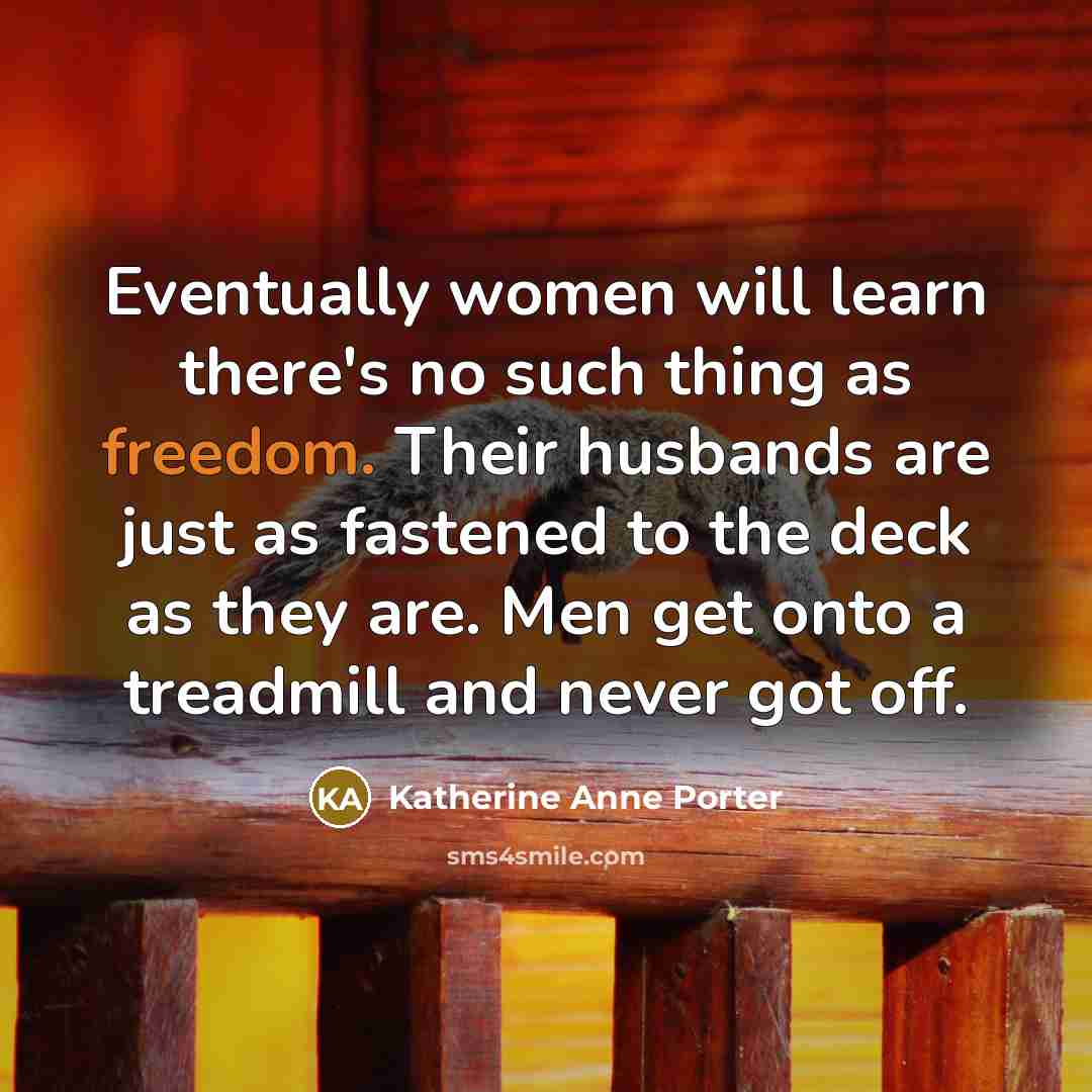 “Eventually women will learn there's no such thing as freedom. Their husbands are just as fastened to the deck as they are. Men get onto a treadmill and never got off.” quote by Katherine Anne Porter