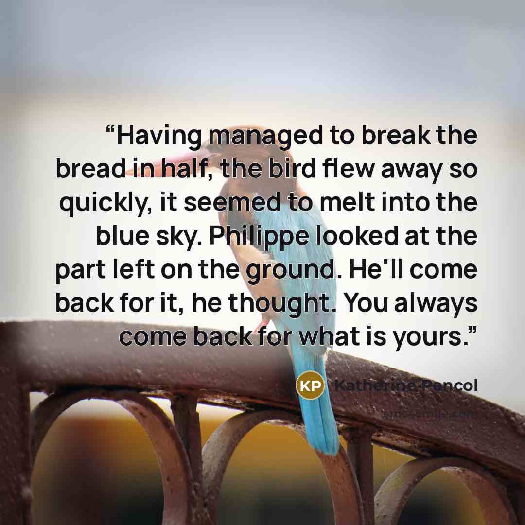 “Having managed to break the bread in half, the bird flew away so quickly, it seemed to melt into the blue sky. Philippe looked at the part left on the ground. He'll come back for it, he thought. You always come back for what is yours.” quote by Katherine Pancol