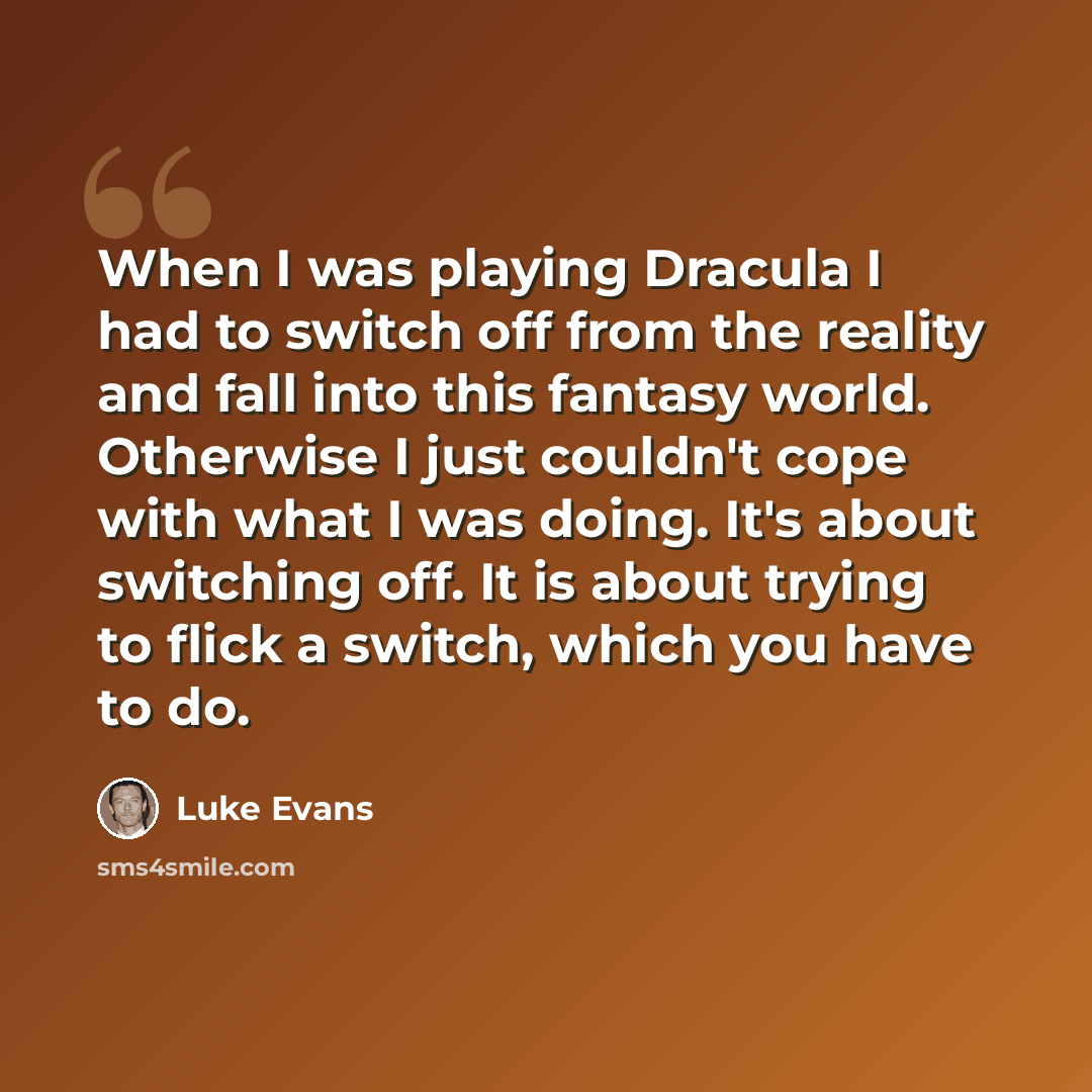 “When I was playing Dracula I had to switch off from the reality and fall into this fantasy world. Otherwise I just couldn't cope with what I was doing. It's about switching off. It is about trying to flick a switch, which you have to do.” quote by Luke Evans