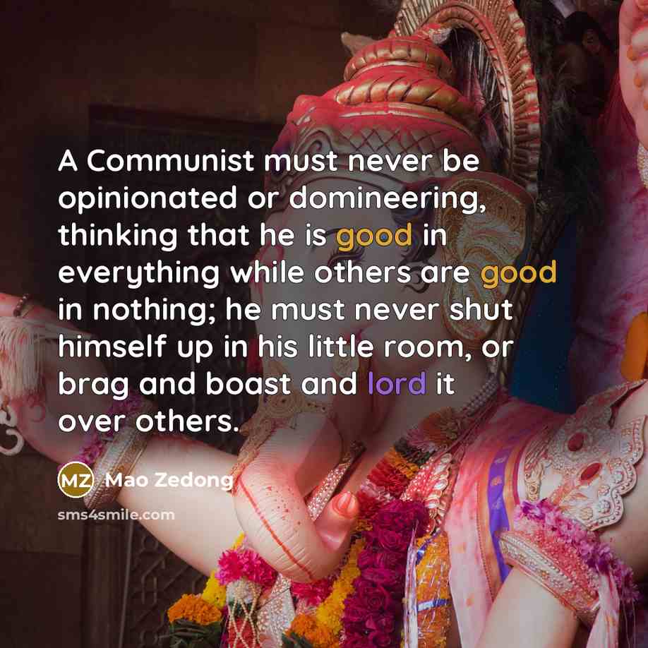“A Communist must never be opinionated or domineering, thinking that he is good in everything while others are good in nothing; he must never shut himself up in his little room, or brag and boast and lord it over others.” quote by Mao Zedong