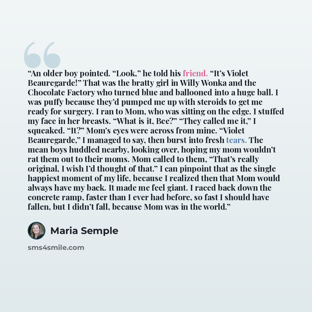 “An older boy pointed. “Look,” he told his friend. “It’s Violet Beauregarde!” That was the bratty girl in Willy Wonka and the Chocolate Factory who turned blue and ballooned into a huge ball. I was puffy because they’d pumped me up with steroids to get me ready for surgery. I ran to Mom, who was…” quote by Maria Semple