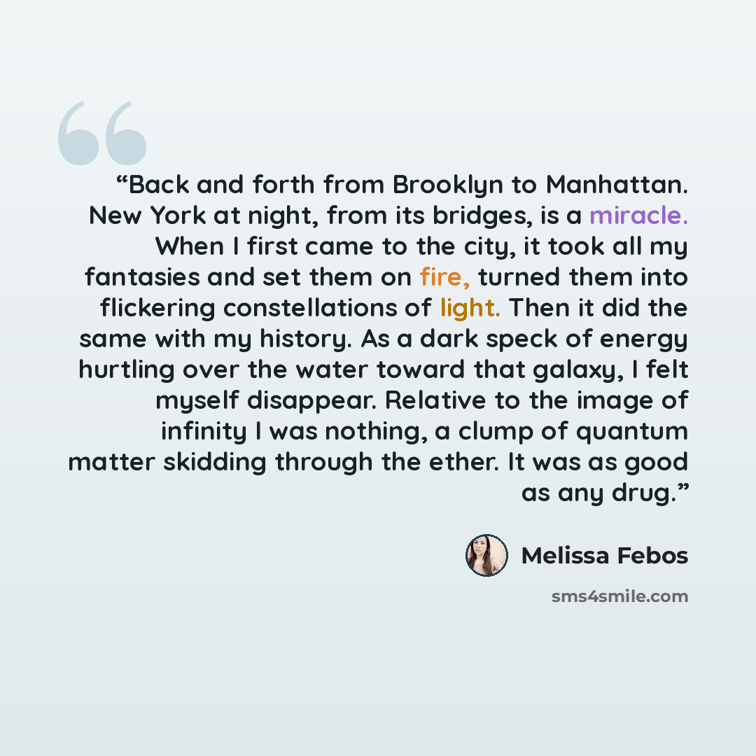 “Back and forth from Brooklyn to Manhattan. New York at night, from its bridges, is a miracle. When I first came to the city, it took all my fantasies and set them on fire, turned them into flickering constellations of light. Then it did the same with my history. As a dark speck of energy hurtling…” quote by Melissa Febos