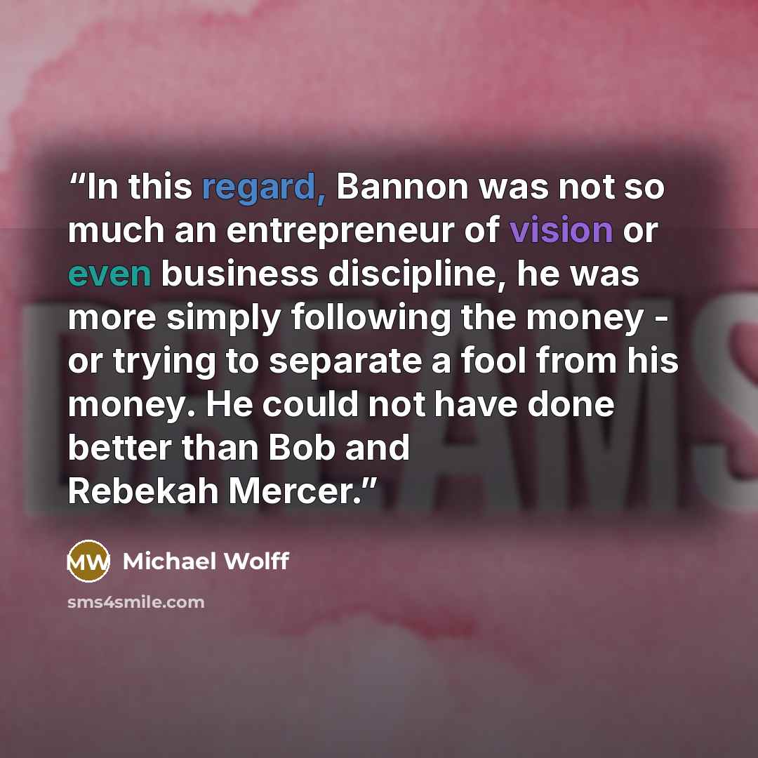 “In this regard, Bannon was not so much an entrepreneur of vision or even business discipline, he was more simply following the money - or trying to separate a fool from his money. He could not have done better than Bob and Rebekah Mercer.” quote by Michael Wolff